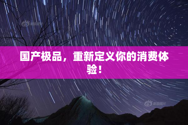 国产极品，重新定义你的消费体验！