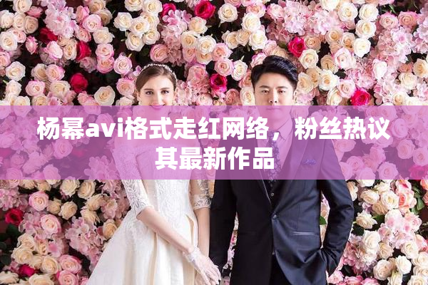 杨幂avi格式走红网络，粉丝热议其最新作品