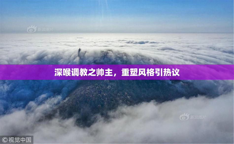深喉调教之帅主，重塑风格引热议