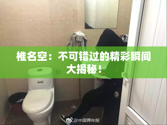 椎名空：不可错过的精彩瞬间大揭秘！