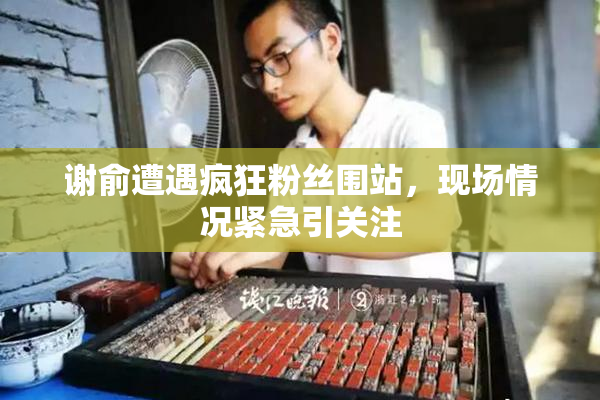 谢俞遭遇疯狂粉丝围站，现场情况紧急引关注