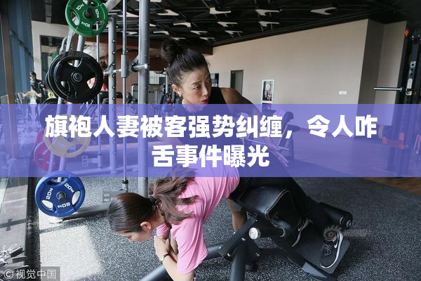 旗袍人妻被客强势纠缠，令人咋舌事件曝光