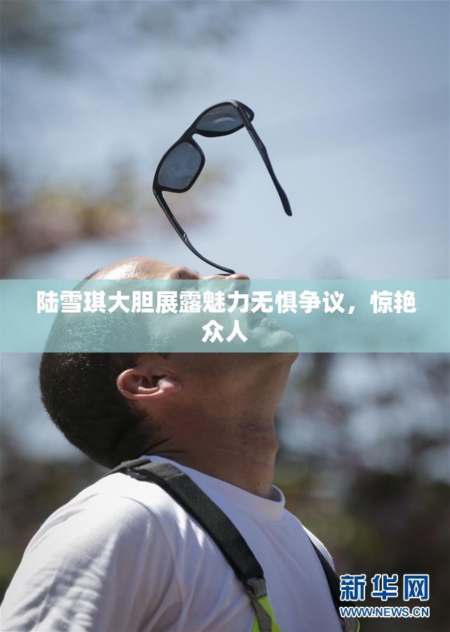 陆雪琪大胆展露魅力无惧争议，惊艳众人
