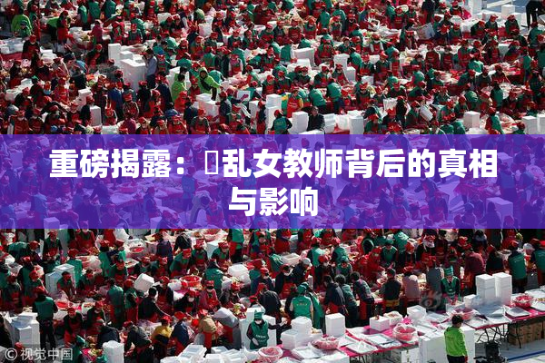 重磅揭露：婬乱女教师背后的真相与影响