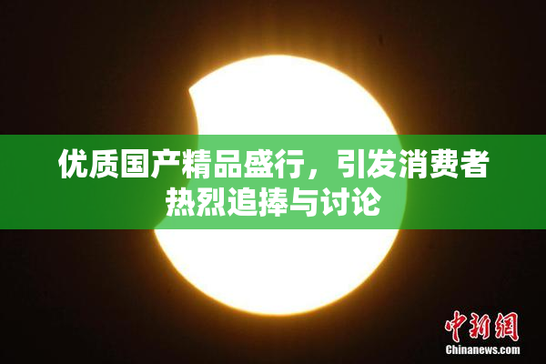 优质国产精品盛行，引发消费者热烈追捧与讨论