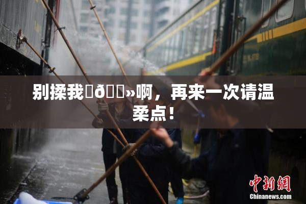 别揉我‌🐻啊，再来一次请温柔点！