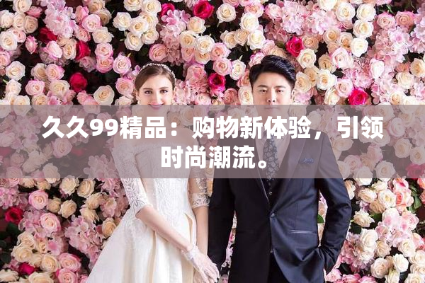 久久99精品：购物新体验，引领时尚潮流。