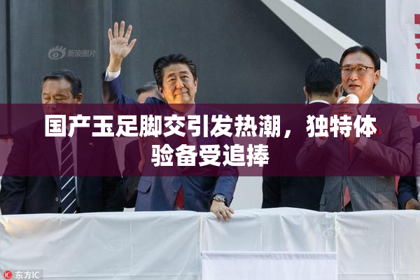国产玉足脚交引发热潮，独特体验备受追捧