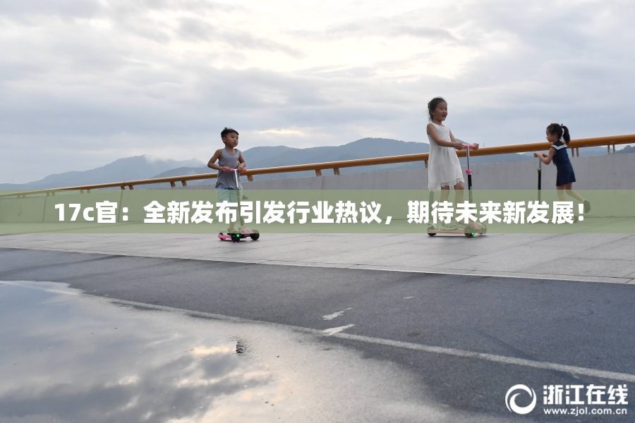17c官：全新发布引发行业热议，期待未来新发展！