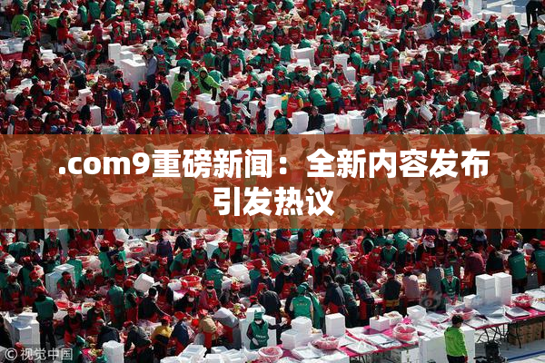 .com9重磅新闻：全新内容发布引发热议