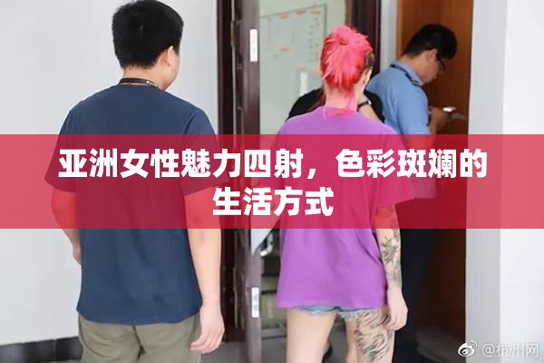 亚洲女性魅力四射，色彩斑斓的生活方式