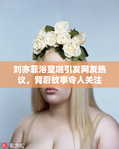 刘亦菲浴室啪引发网友热议，背后故事令人关注