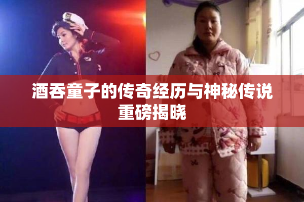 酒吞童子的传奇经历与神秘传说重磅揭晓
