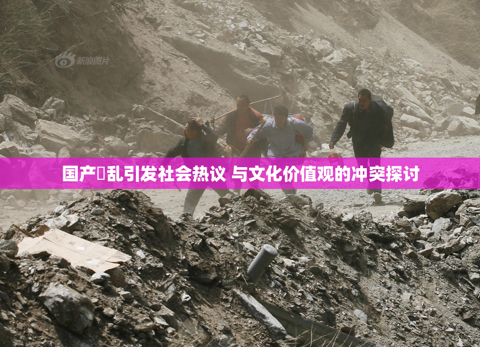 国产婬乱引发社会热议 与文化价值观的冲突探讨