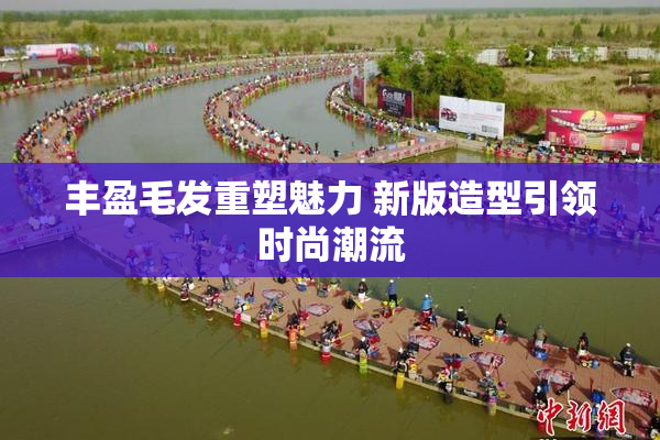 丰盈毛发重塑魅力 新版造型引领时尚潮流