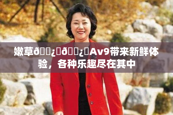嫩草🌿‌🌿‌Av9带来新鲜体验，各种乐趣尽在其中