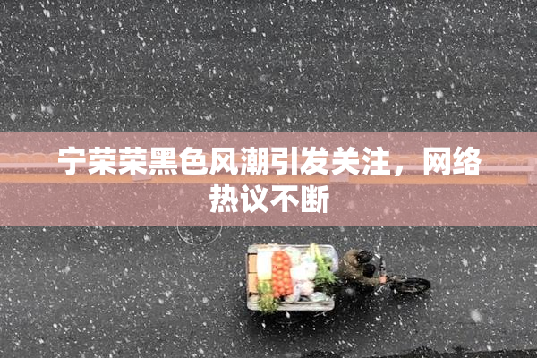 宁荣荣黑色风潮引发关注，网络热议不断