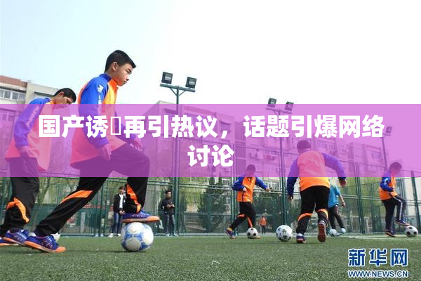 国产诱奷再引热议，话题引爆网络讨论