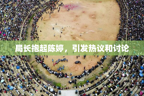局长抱起陈婷，引发热议和讨论