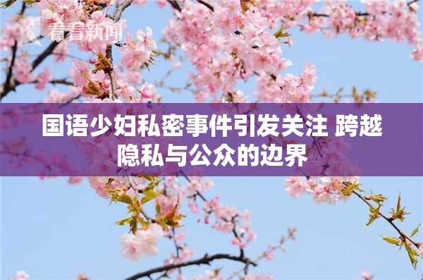国语少妇私密事件引发关注 跨越隐私与公众的边界