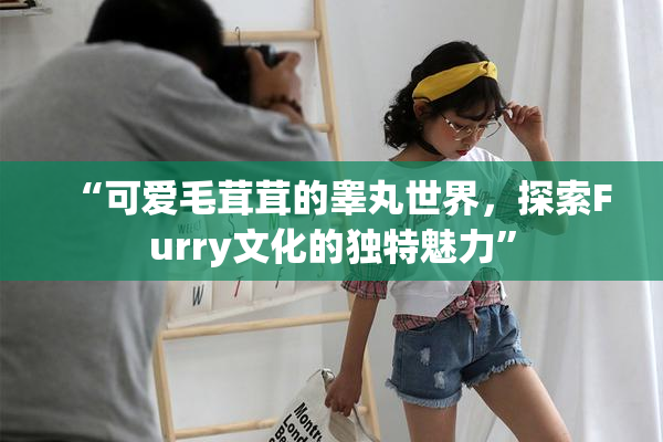 “可爱毛茸茸的睾丸世界，探索Furry文化的独特魅力”