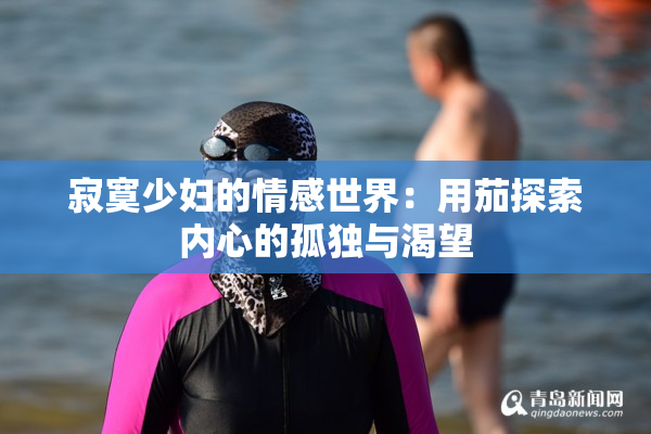 寂寞少妇的情感世界：用茄探索内心的孤独与渴望