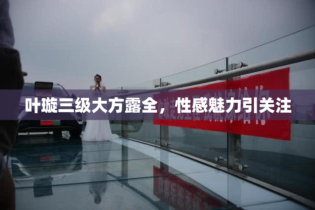叶璇三级大方露全，性感魅力引关注