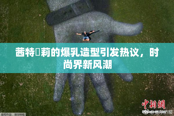 茜特菈莉的爆乳造型引发热议，时尚界新风潮