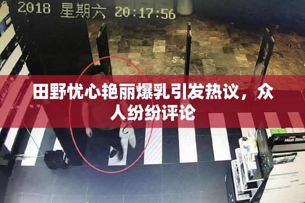 田野忧心艳丽爆乳引发热议，众人纷纷评论