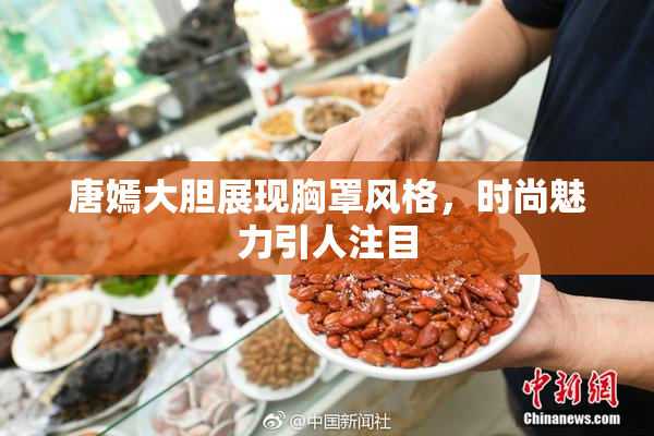 唐嫣大胆展现胸罩风格，时尚魅力引人注目