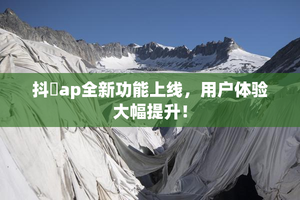 抖抈ap全新功能上线，用户体验大幅提升！