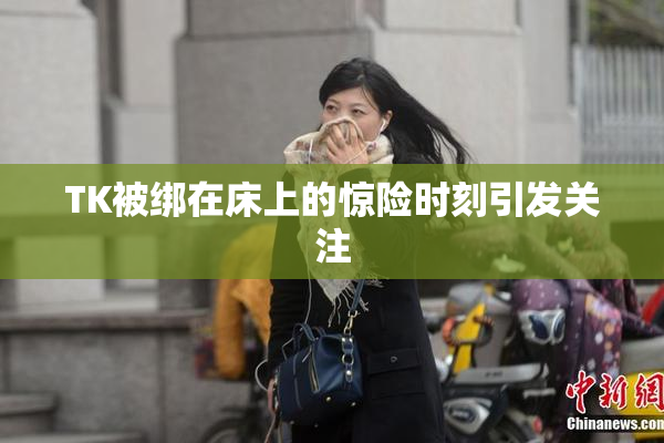 TK被绑在床上的惊险时刻引发关注