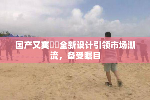 国产又爽❌‌全新设计引领市场潮流，备受瞩目