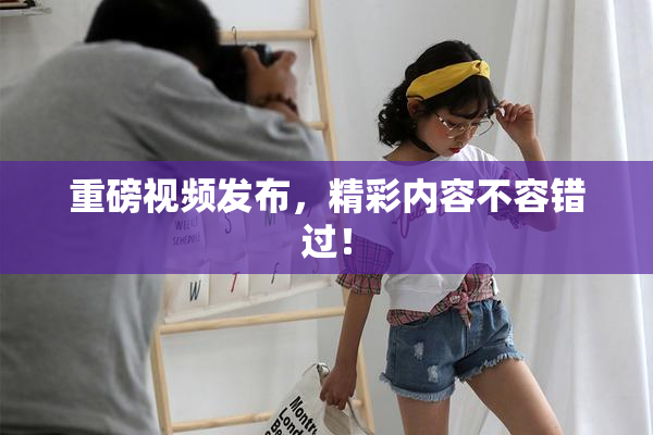 重磅视频发布，精彩内容不容错过！