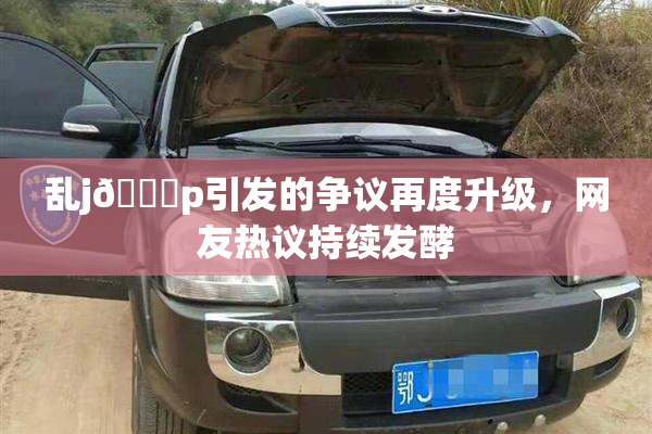 乱j🈚p引发的争议再度升级，网友热议持续发酵
