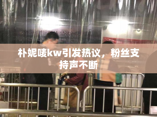 朴妮唛kw引发热议，粉丝支持声不断