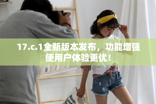 17.c.1全新版本发布，功能增强使用户体验更优！