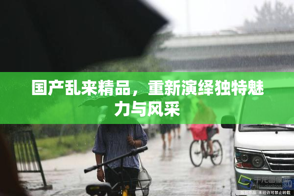 国产乱来精品，重新演绎独特魅力与风采