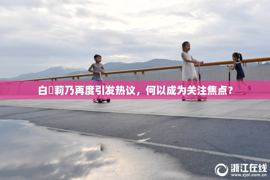 白咲莉乃再度引发热议，何以成为关注焦点？