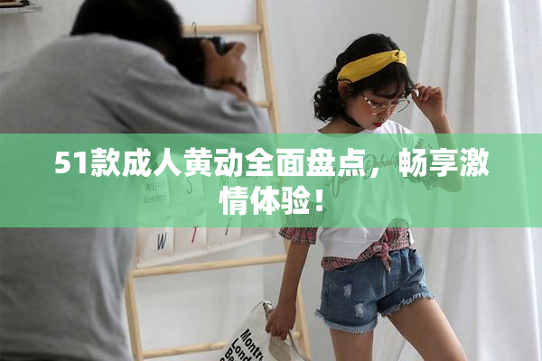 51款成人黄动全面盘点，畅享激情体验！