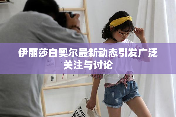 伊丽莎白奥尔最新动态引发广泛关注与讨论