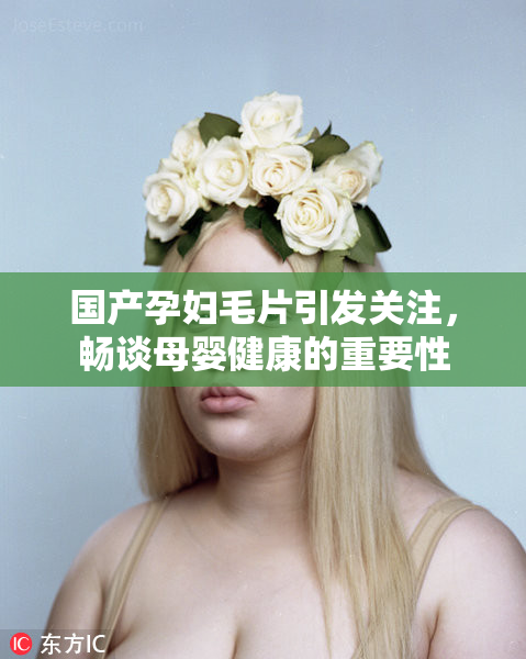 国产孕妇毛片引发关注，畅谈母婴健康的重要性