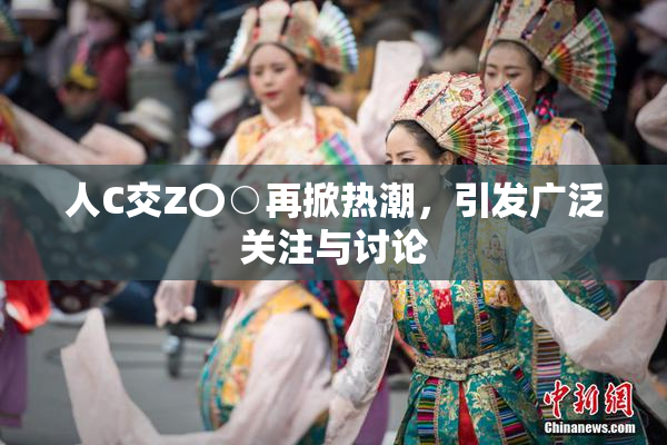 人C交Z〇○再掀热潮，引发广泛关注与讨论