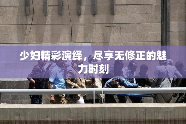 少妇精彩演绎，尽享无修正的魅力时刻