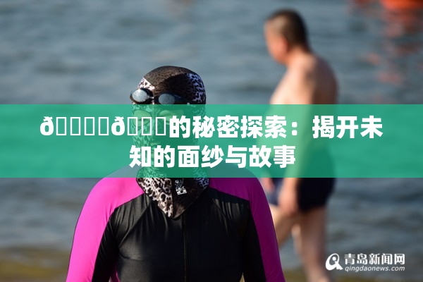 🔞‌🍌的秘密探索：揭开未知的面纱与故事