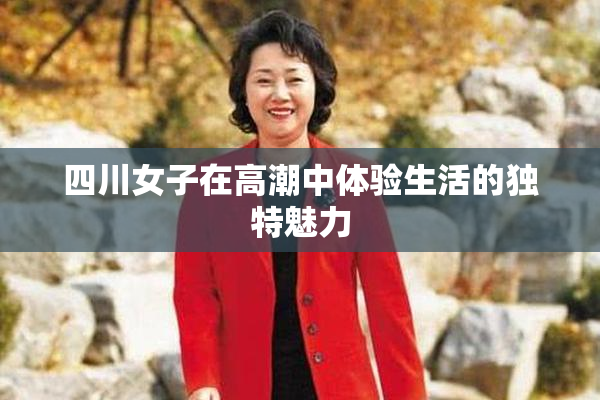 四川女子在高潮中体验生活的独特魅力