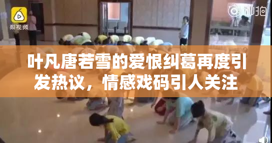叶凡唐若雪的爱恨纠葛再度引发热议，情感戏码引人关注