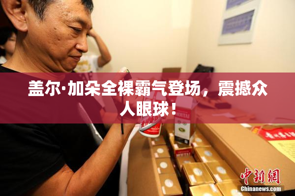 盖尔·加朵全裸霸气登场，震撼众人眼球！