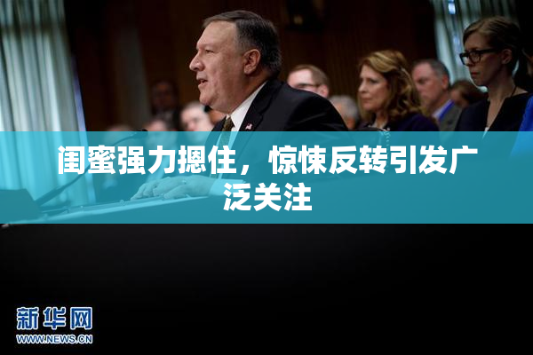 闺蜜强力摁住，惊悚反转引发广泛关注
