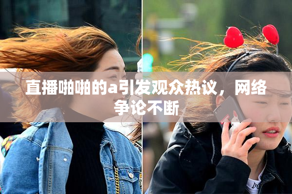 直播啪啪的a引发观众热议，网络争论不断